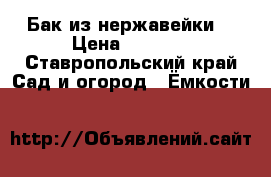 Бак из нержавейки. › Цена ­ 5 500 - Ставропольский край Сад и огород » Ёмкости   